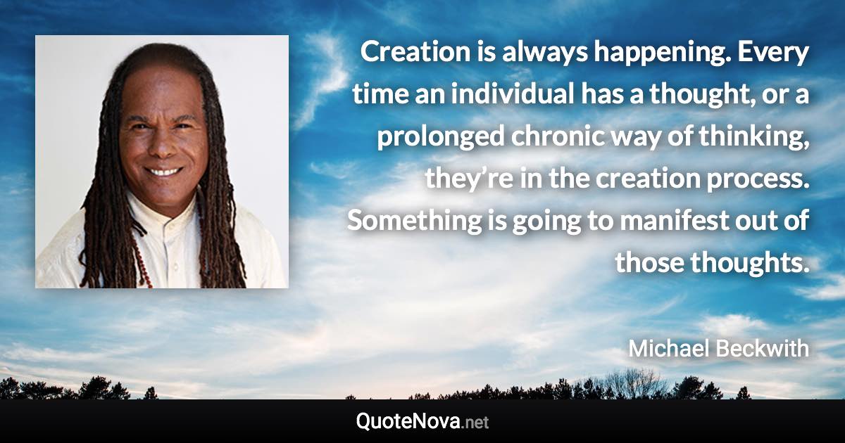 Creation is always happening. Every time an individual has a thought, or a prolonged chronic way of thinking, they’re in the creation process. Something is going to manifest out of those thoughts. - Michael Beckwith quote