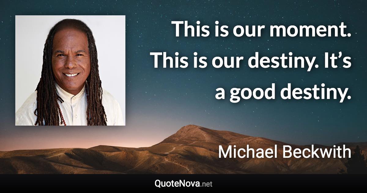 This is our moment. This is our destiny. It’s a good destiny. - Michael Beckwith quote