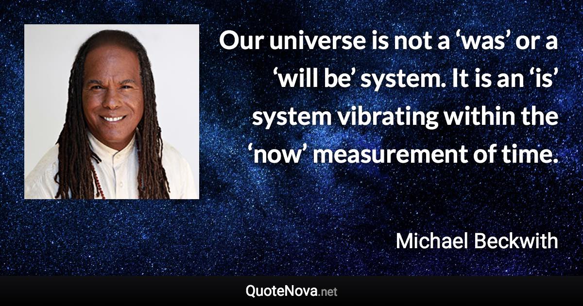 Our universe is not a ‘was’ or a ‘will be’ system. It is an ‘is’ system vibrating within the ‘now’ measurement of time. - Michael Beckwith quote