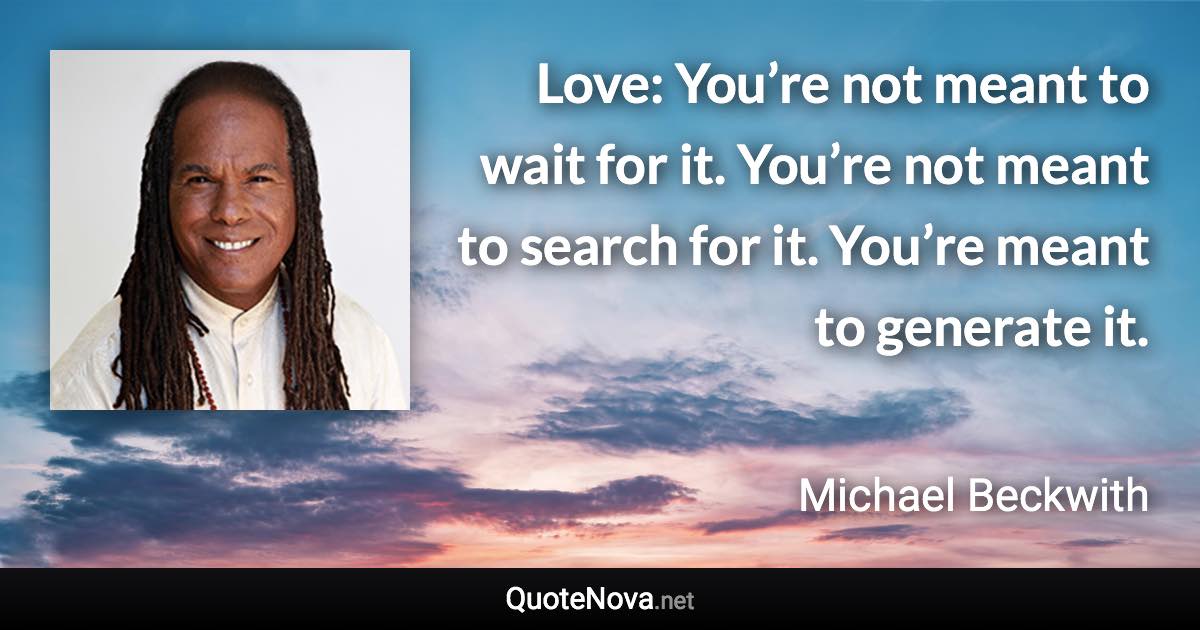Love: You’re not meant to wait for it. You’re not meant to search for it. You’re meant to generate it. - Michael Beckwith quote
