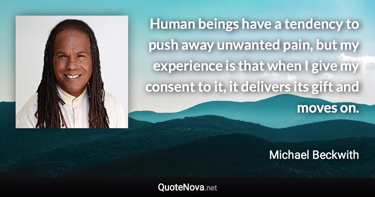 Human beings have a tendency to push away unwanted pain, but my experience is that when I give my consent to it, it delivers its gift and moves on. - Michael Beckwith quote