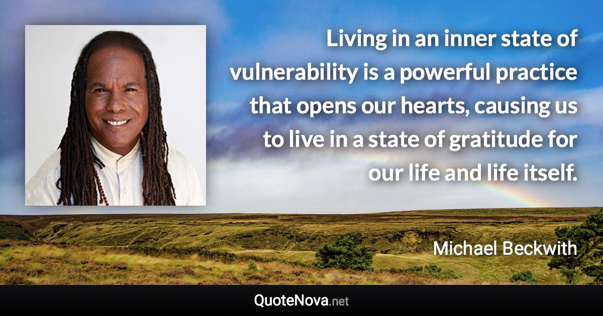 Living in an inner state of vulnerability is a powerful practice that opens our hearts, causing us to live in a state of gratitude for our life and life itself. - Michael Beckwith quote