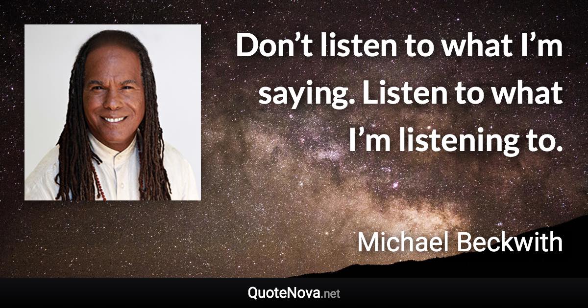 Don’t listen to what I’m saying. Listen to what I’m listening to. - Michael Beckwith quote