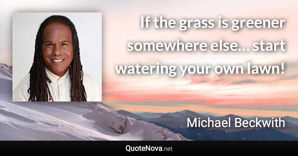 If the grass is greener somewhere else… start watering your own lawn! - Michael Beckwith quote