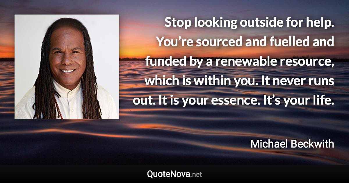 Stop looking outside for help. You’re sourced and fuelled and funded by a renewable resource, which is within you. It never runs out. It is your essence. It’s your life. - Michael Beckwith quote