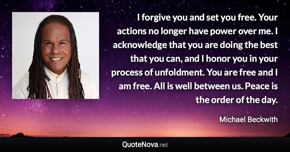 I forgive you and set you free. Your actions no longer have power over me. I acknowledge that you are doing the best that you can, and I honor you in your process of unfoldment. You are free and I am free. All is well between us. Peace is the order of the day. - Michael Beckwith quote