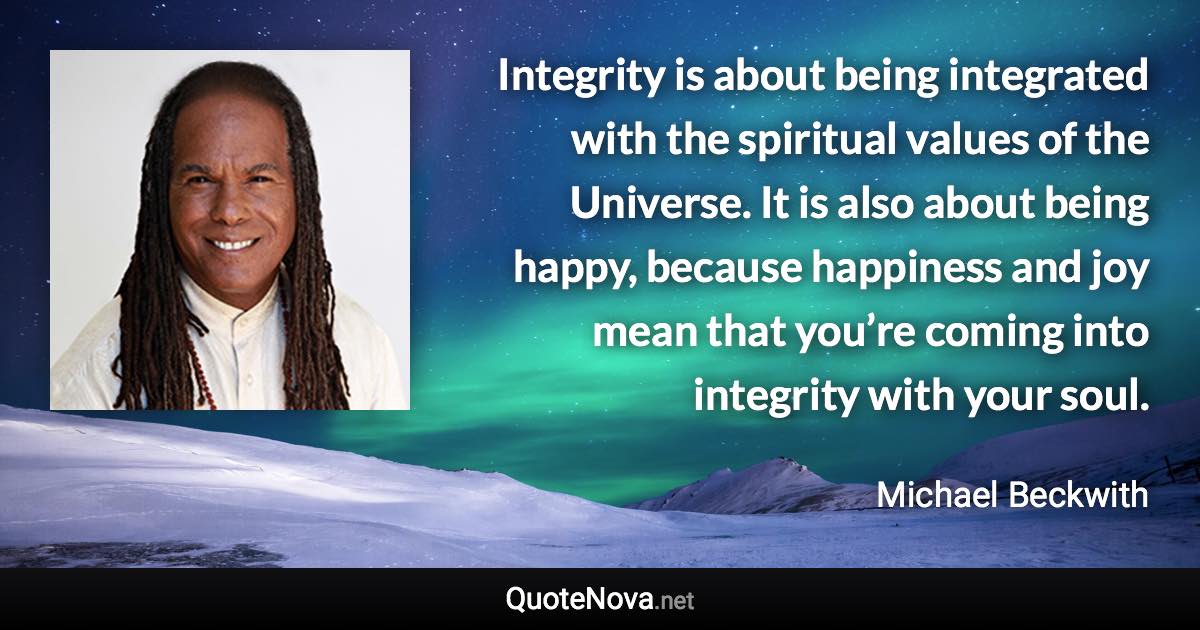 Integrity is about being integrated with the spiritual values of the Universe. It is also about being happy, because happiness and joy mean that you’re coming into integrity with your soul. - Michael Beckwith quote