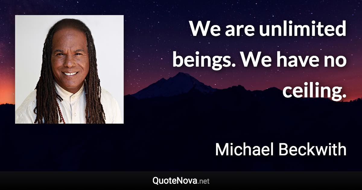 We are unlimited beings. We have no ceiling. - Michael Beckwith quote