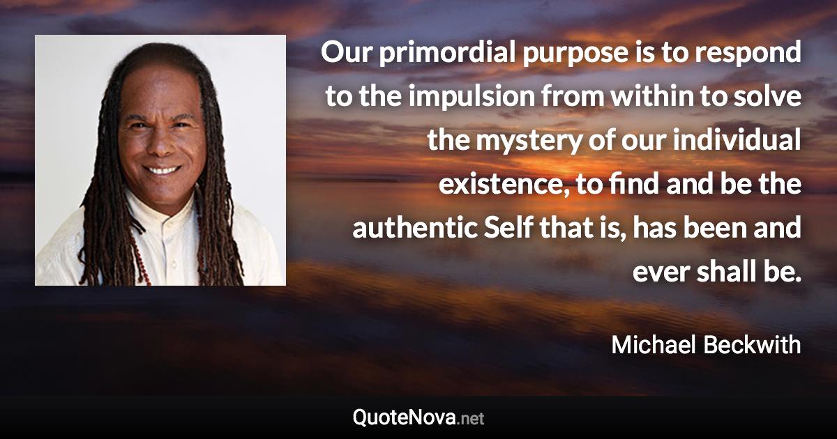 Our primordial purpose is to respond to the impulsion from within to solve the mystery of our individual existence, to find and be the authentic Self that is, has been and ever shall be. - Michael Beckwith quote