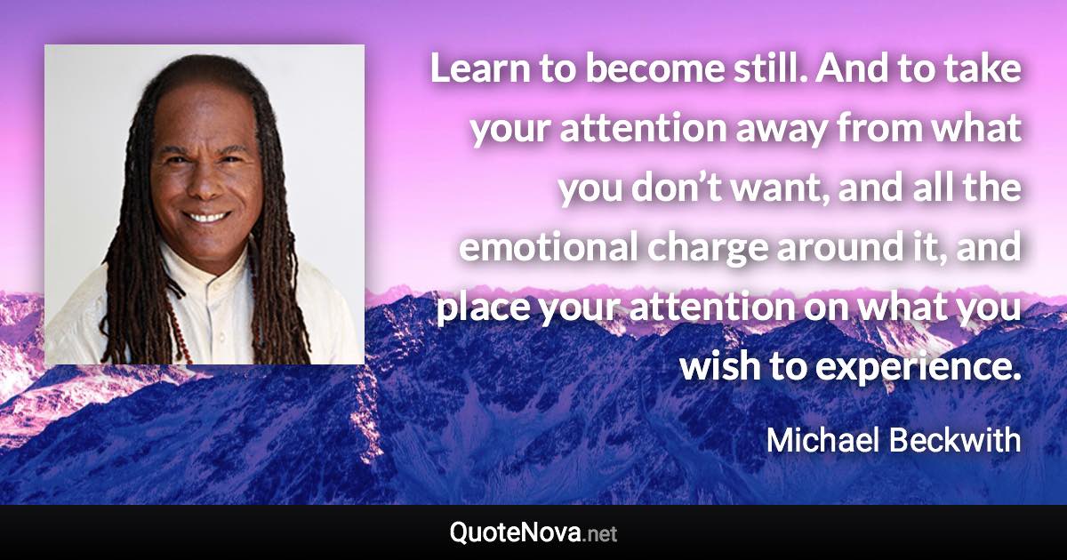 Learn to become still. And to take your attention away from what you don’t want, and all the emotional charge around it, and place your attention on what you wish to experience. - Michael Beckwith quote