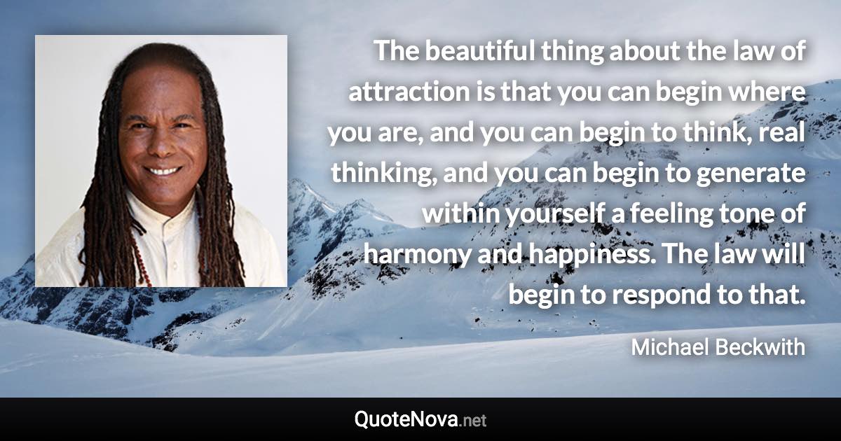 The beautiful thing about the law of attraction is that you can begin where you are, and you can begin to think, real thinking, and you can begin to generate within yourself a feeling tone of harmony and happiness. The law will begin to respond to that. - Michael Beckwith quote