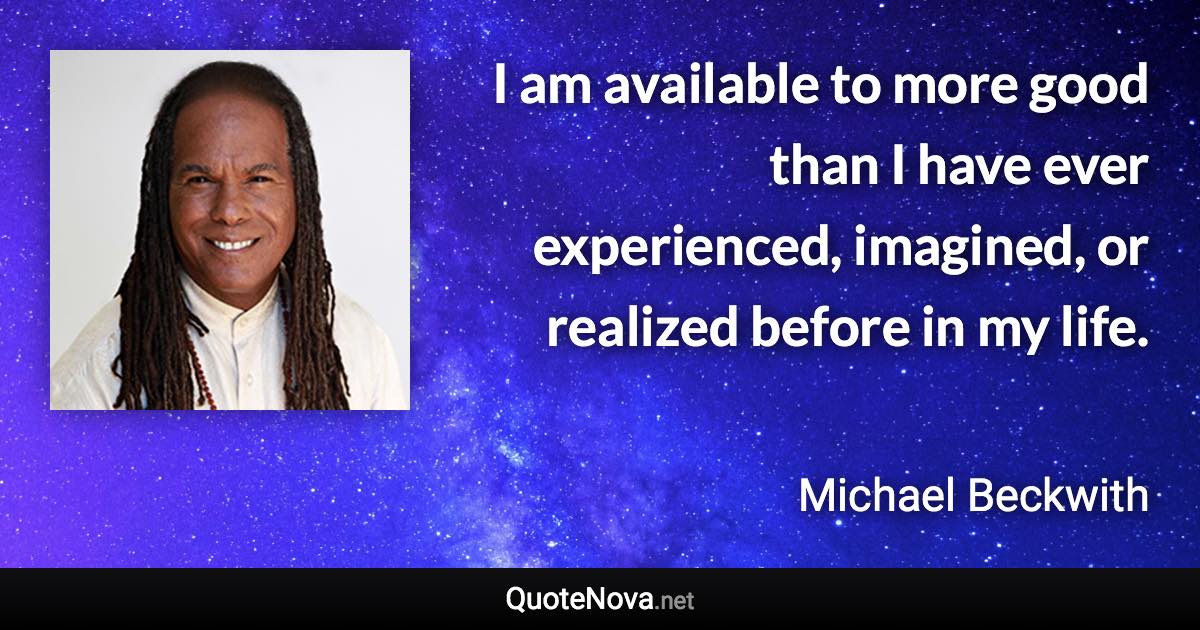 I am available to more good than I have ever experienced, imagined, or realized before in my life. - Michael Beckwith quote