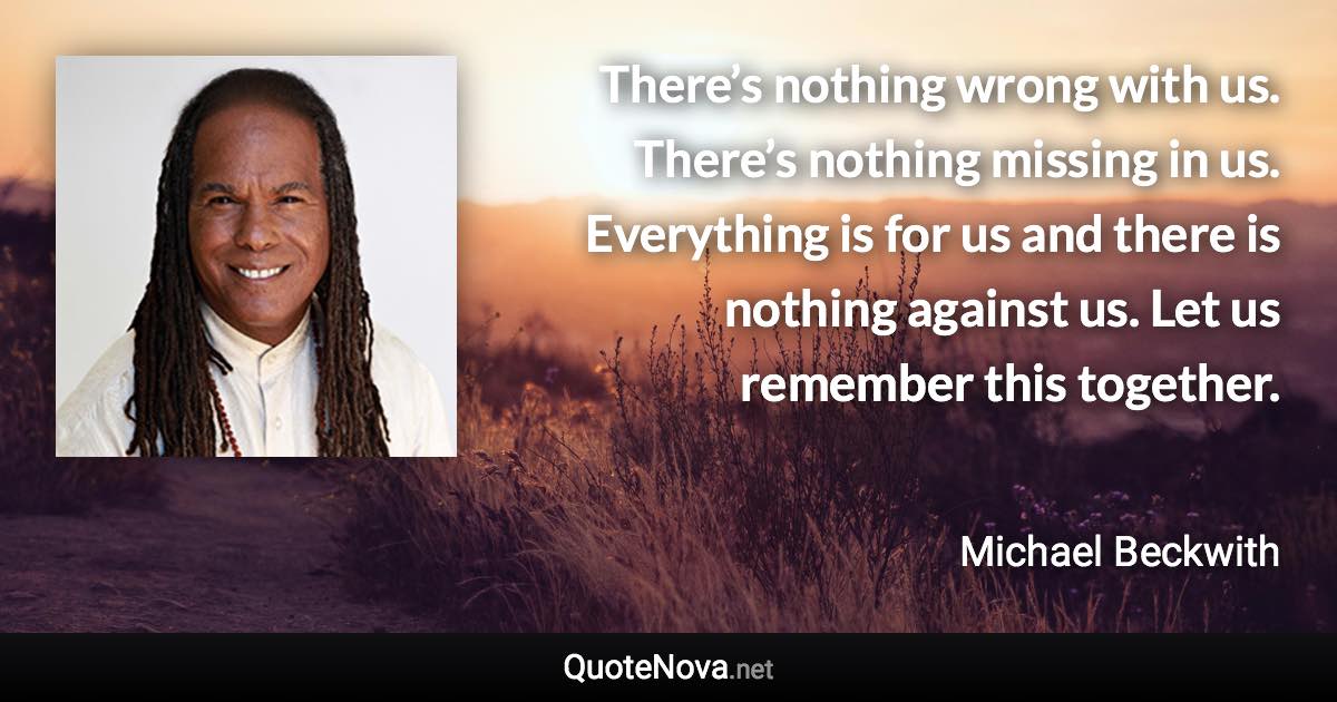 There’s nothing wrong with us. There’s nothing missing in us. Everything is for us and there is nothing against us. Let us remember this together. - Michael Beckwith quote