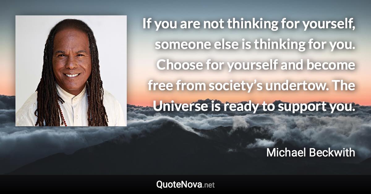 If you are not thinking for yourself, someone else is thinking for you. Choose for yourself and become free from society’s undertow. The Universe is ready to support you. - Michael Beckwith quote