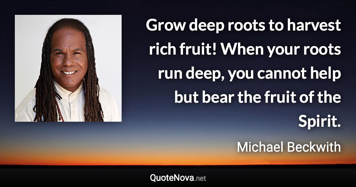 Grow deep roots to harvest rich fruit! When your roots run deep, you cannot help but bear the fruit of the Spirit. - Michael Beckwith quote