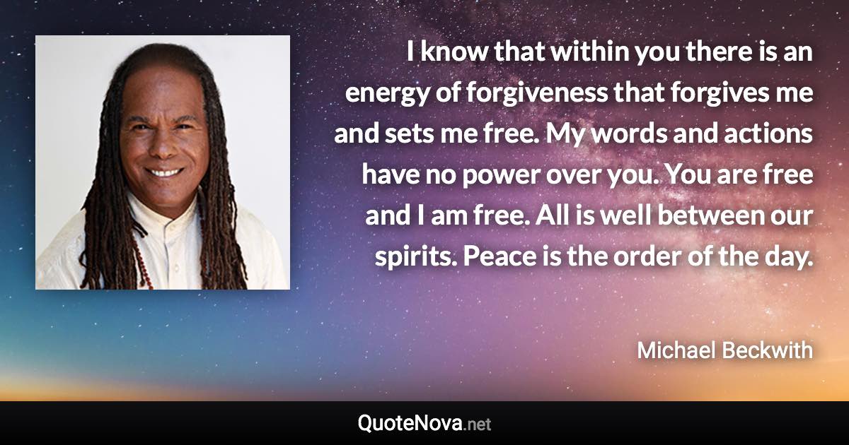 I know that within you there is an energy of forgiveness that forgives me and sets me free. My words and actions have no power over you. You are free and I am free. All is well between our spirits. Peace is the order of the day. - Michael Beckwith quote