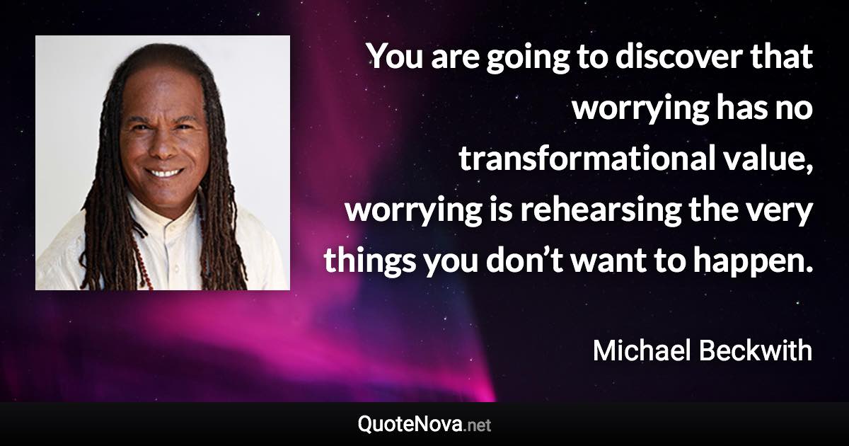 You are going to discover that worrying has no transformational value, worrying is rehearsing the very things you don’t want to happen. - Michael Beckwith quote