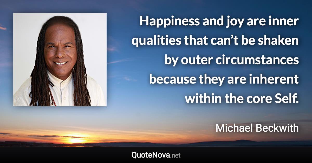 Happiness and joy are inner qualities that can’t be shaken by outer circumstances because they are inherent within the core Self. - Michael Beckwith quote