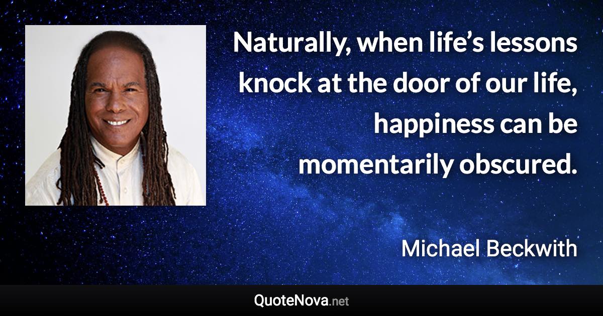 Naturally, when life’s lessons knock at the door of our life, happiness can be momentarily obscured. - Michael Beckwith quote