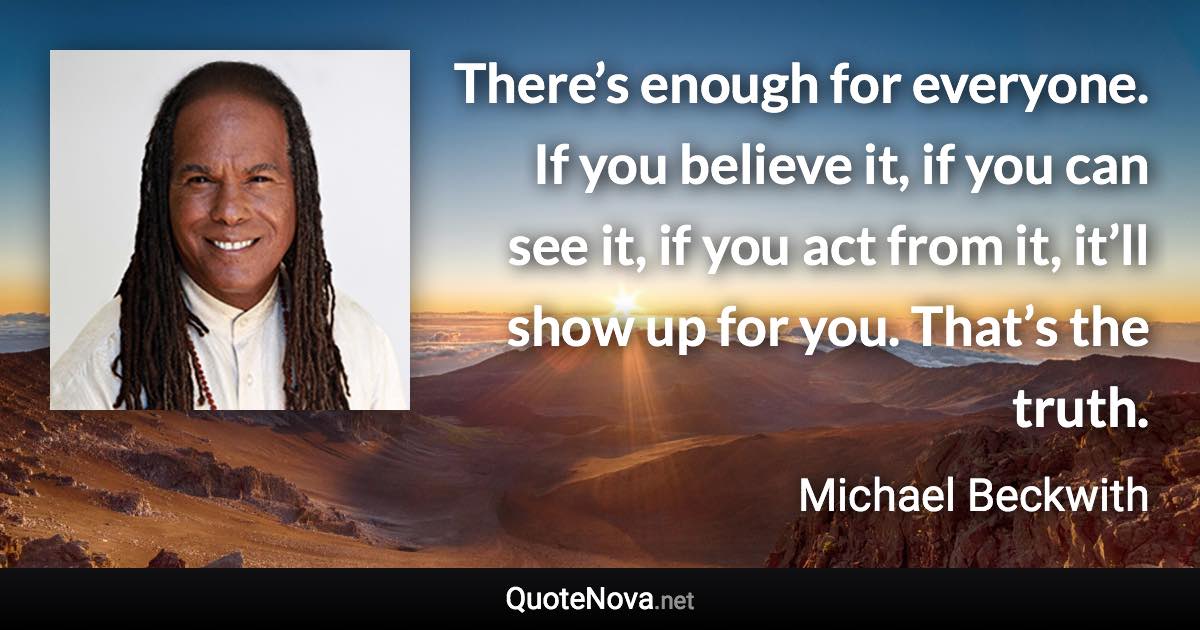 There’s enough for everyone. If you believe it, if you can see it, if you act from it, it’ll show up for you. That’s the truth. - Michael Beckwith quote