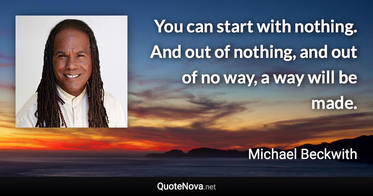 You can start with nothing. And out of nothing, and out of no way, a way will be made. - Michael Beckwith quote