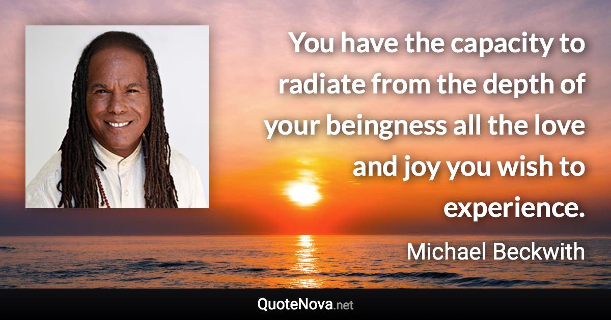 You have the capacity to radiate from the depth of your beingness all the love and joy you wish to experience. - Michael Beckwith quote