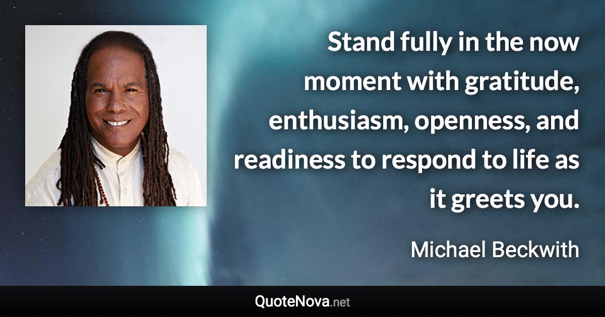 Stand fully in the now moment with gratitude, enthusiasm, openness, and readiness to respond to life as it greets you. - Michael Beckwith quote