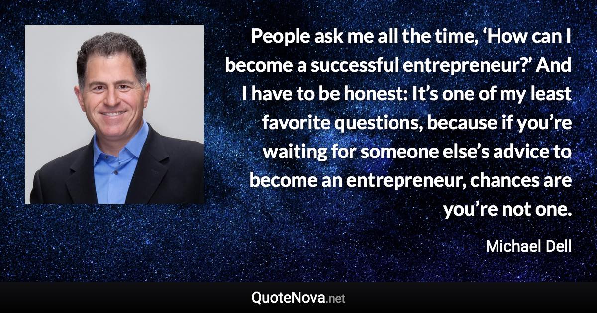 People ask me all the time, ‘How can I become a successful entrepreneur?’ And I have to be honest: It’s one of my least favorite questions, because if you’re waiting for someone else’s advice to become an entrepreneur, chances are you’re not one. - Michael Dell quote