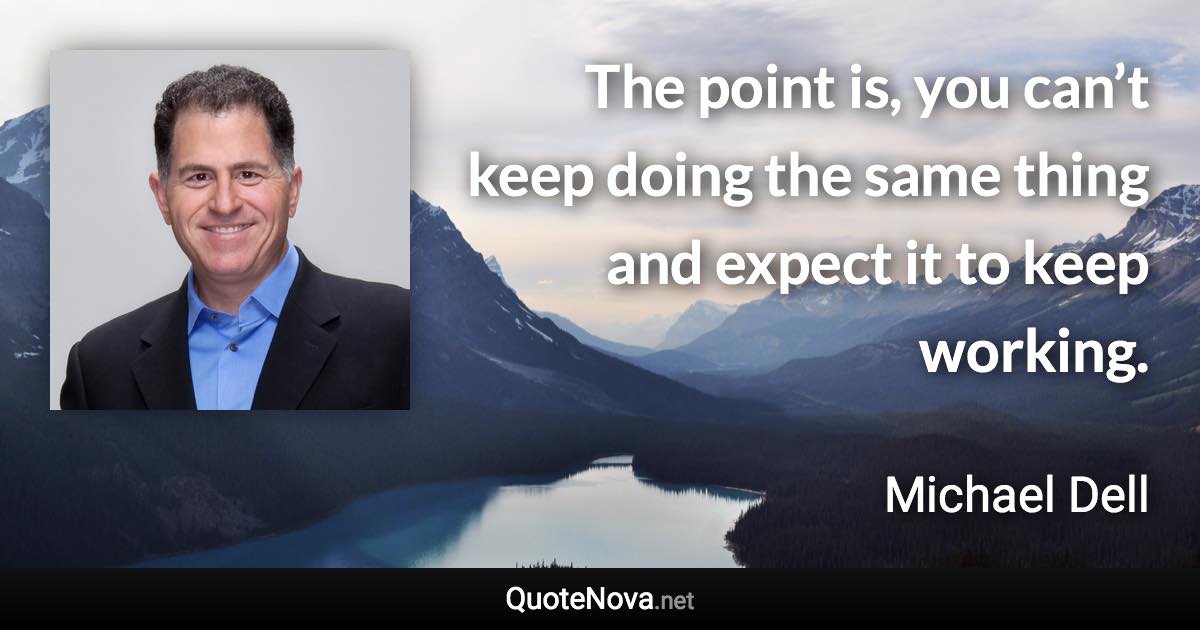 The point is, you can’t keep doing the same thing and expect it to keep working. - Michael Dell quote