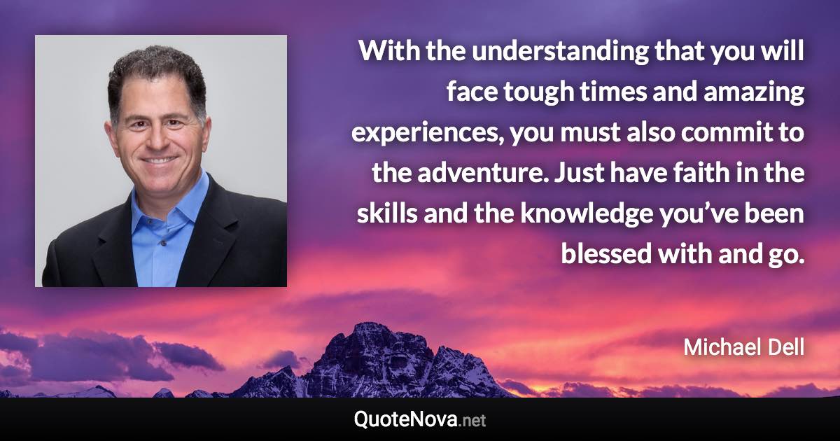 With the understanding that you will face tough times and amazing experiences, you must also commit to the adventure. Just have faith in the skills and the knowledge you’ve been blessed with and go. - Michael Dell quote