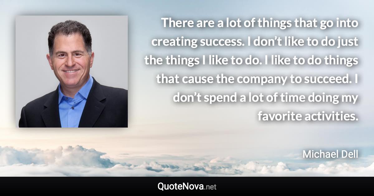 There are a lot of things that go into creating success. I don’t like to do just the things I like to do. I like to do things that cause the company to succeed. I don’t spend a lot of time doing my favorite activities. - Michael Dell quote