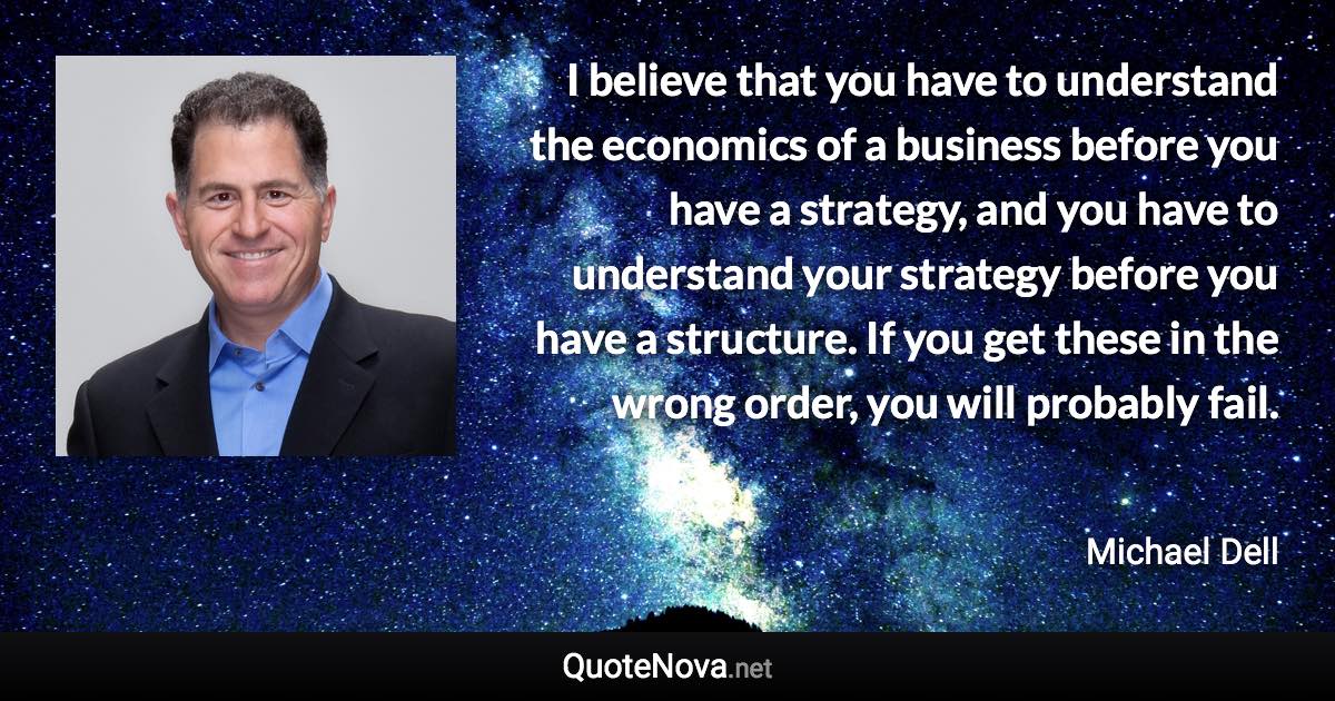I believe that you have to understand the economics of a business before you have a strategy, and you have to understand your strategy before you have a structure. If you get these in the wrong order, you will probably fail. - Michael Dell quote