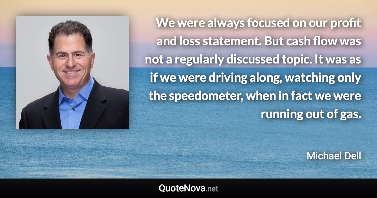 We were always focused on our profit and loss statement. But cash flow was not a regularly discussed topic. It was as if we were driving along, watching only the speedometer, when in fact we were running out of gas. - Michael Dell quote