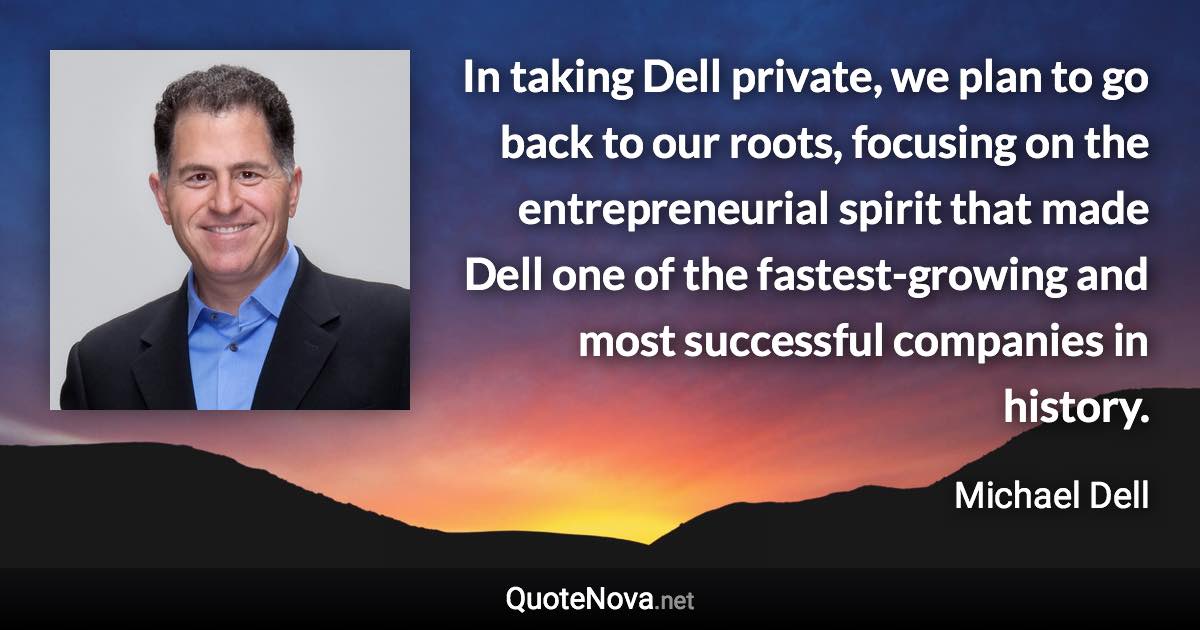 In taking Dell private, we plan to go back to our roots, focusing on the entrepreneurial spirit that made Dell one of the fastest-growing and most successful companies in history. - Michael Dell quote