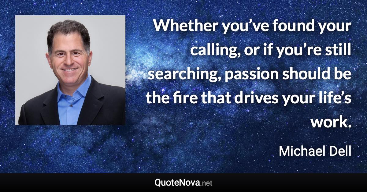 Whether you’ve found your calling, or if you’re still searching, passion should be the fire that drives your life’s work. - Michael Dell quote