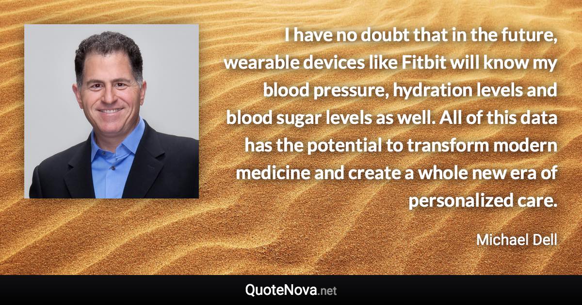 I have no doubt that in the future, wearable devices like Fitbit will know my blood pressure, hydration levels and blood sugar levels as well. All of this data has the potential to transform modern medicine and create a whole new era of personalized care. - Michael Dell quote