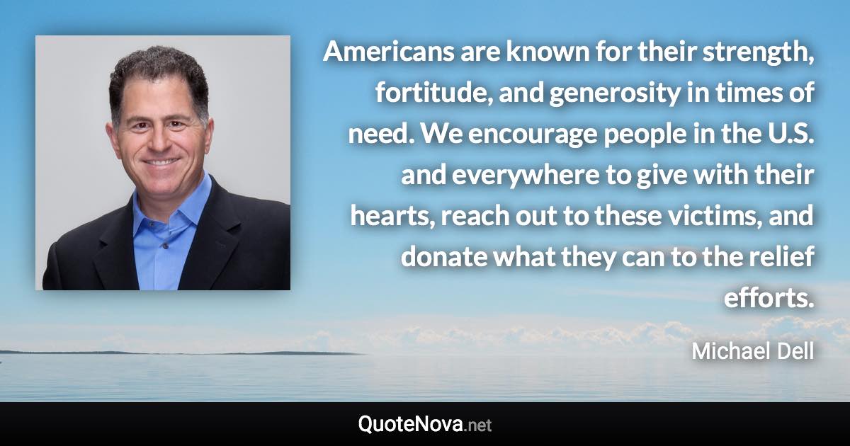 Americans are known for their strength, fortitude, and generosity in times of need. We encourage people in the U.S. and everywhere to give with their hearts, reach out to these victims, and donate what they can to the relief efforts. - Michael Dell quote