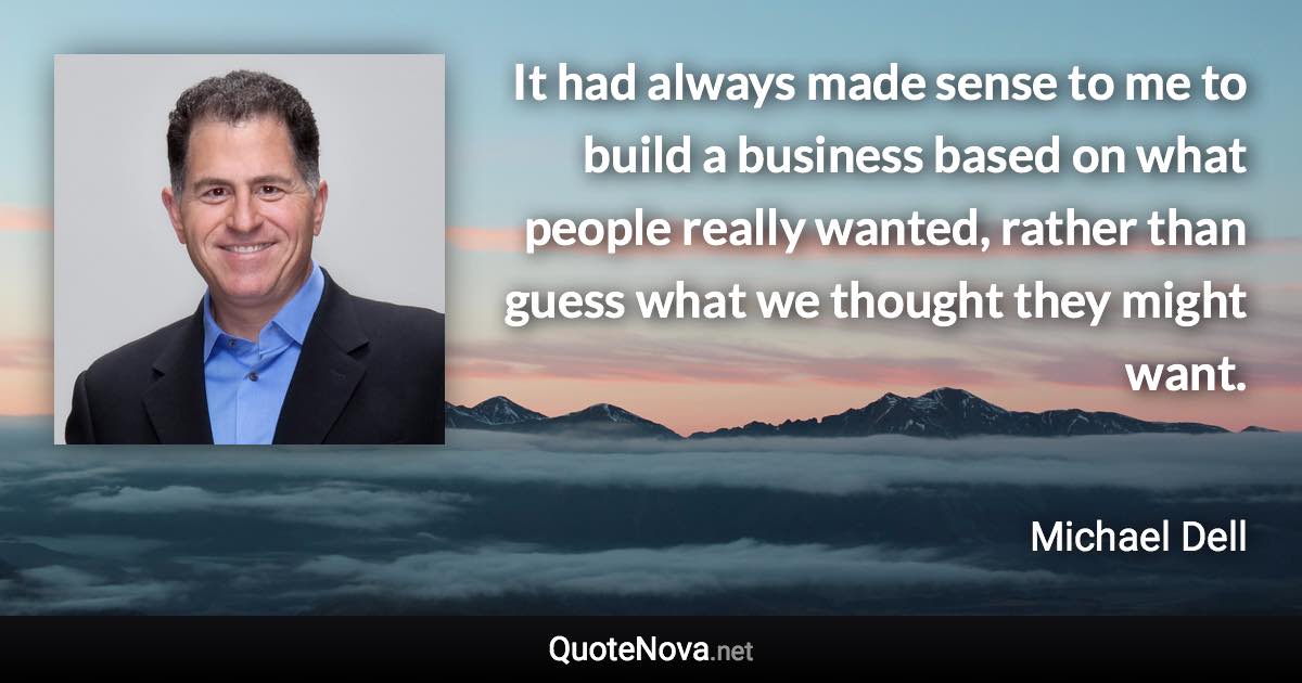 It had always made sense to me to build a business based on what people really wanted, rather than guess what we thought they might want. - Michael Dell quote