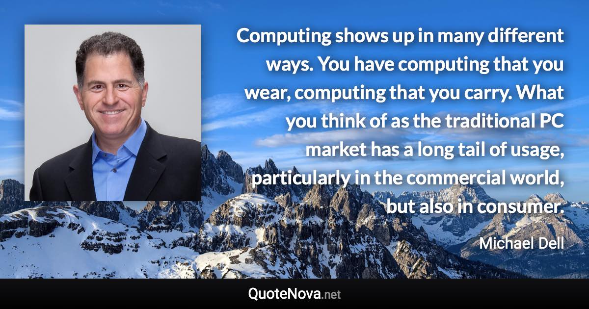 Computing shows up in many different ways. You have computing that you wear, computing that you carry. What you think of as the traditional PC market has a long tail of usage, particularly in the commercial world, but also in consumer. - Michael Dell quote