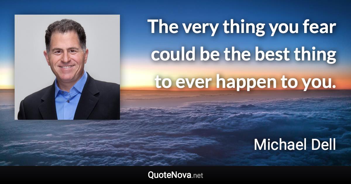 The very thing you fear could be the best thing to ever happen to you. - Michael Dell quote