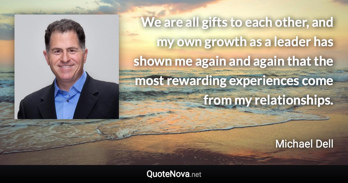 We are all gifts to each other, and my own growth as a leader has shown me again and again that the most rewarding experiences come from my relationships. - Michael Dell quote