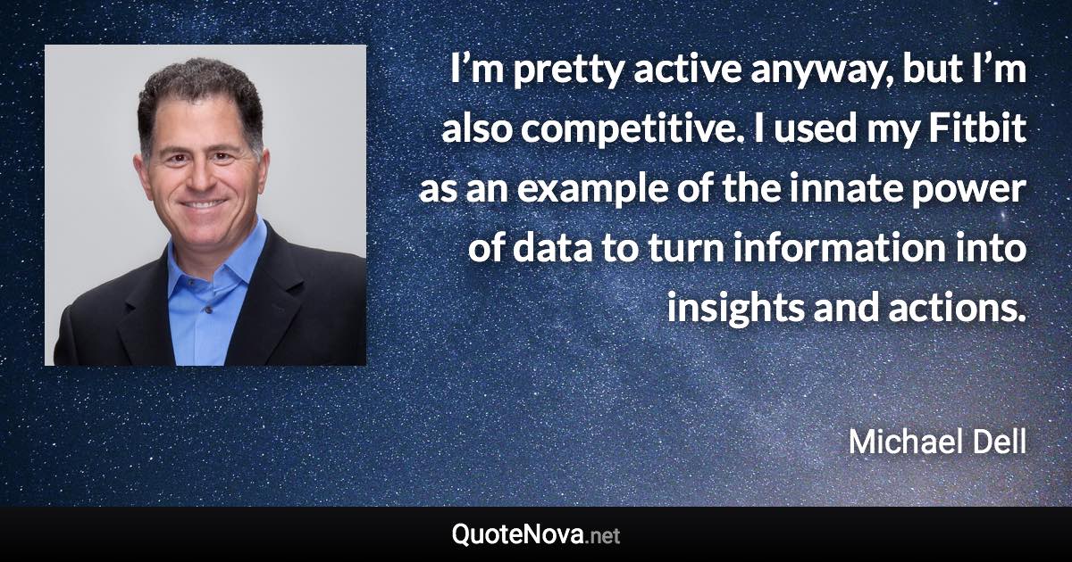 I’m pretty active anyway, but I’m also competitive. I used my Fitbit as an example of the innate power of data to turn information into insights and actions. - Michael Dell quote