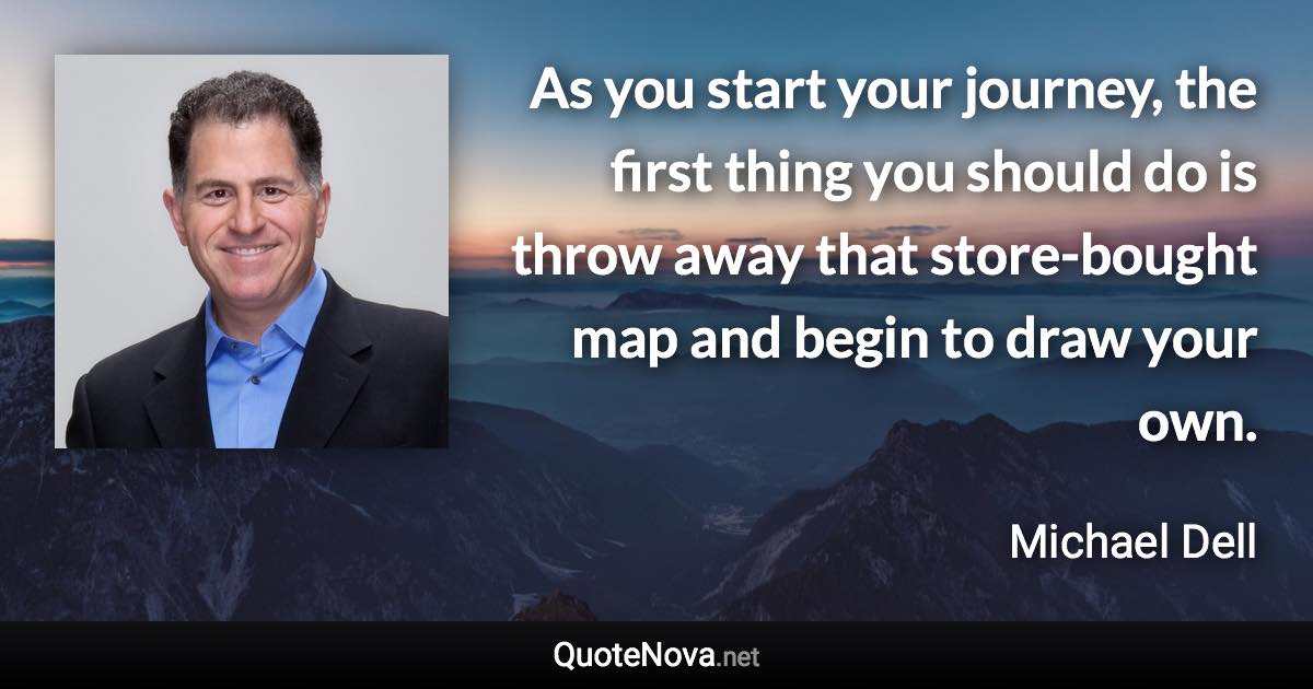 As you start your journey, the first thing you should do is throw away that store-bought map and begin to draw your own. - Michael Dell quote