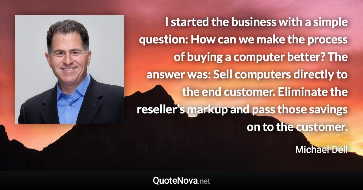 I started the business with a simple question: How can we make the process of buying a computer better? The answer was: Sell computers directly to the end customer. Eliminate the reseller’s markup and pass those savings on to the customer. - Michael Dell quote