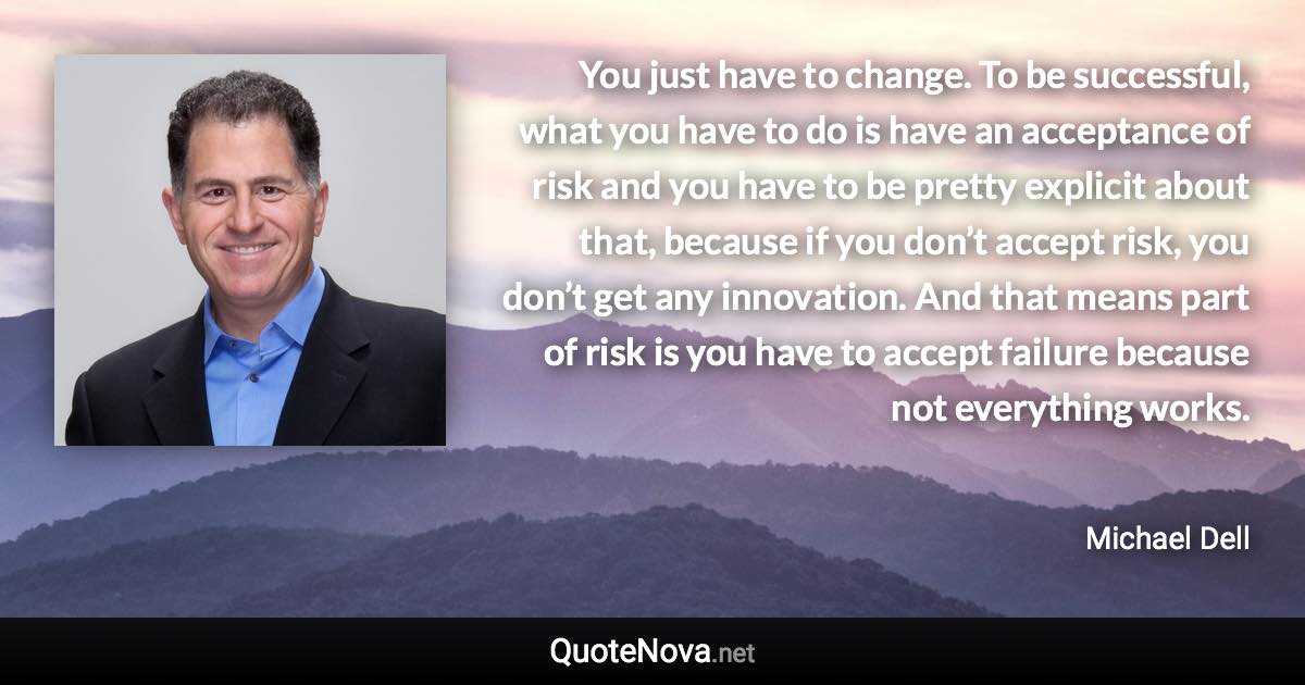 You just have to change. To be successful, what you have to do is have an acceptance of risk and you have to be pretty explicit about that, because if you don’t accept risk, you don’t get any innovation. And that means part of risk is you have to accept failure because not everything works. - Michael Dell quote