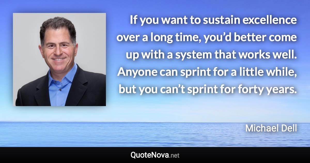 If you want to sustain excellence over a long time, you’d better come up with a system that works well. Anyone can sprint for a little while, but you can’t sprint for forty years. - Michael Dell quote