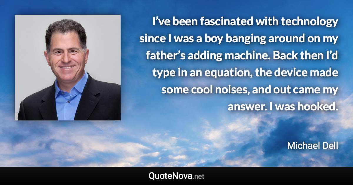 I’ve been fascinated with technology since I was a boy banging around on my father’s adding machine. Back then I’d type in an equation, the device made some cool noises, and out came my answer. I was hooked. - Michael Dell quote