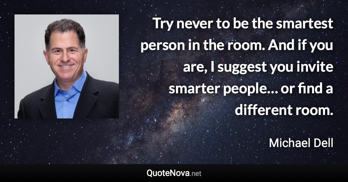 Try never to be the smartest person in the room. And if you are, I suggest you invite smarter people… or find a different room. - Michael Dell quote