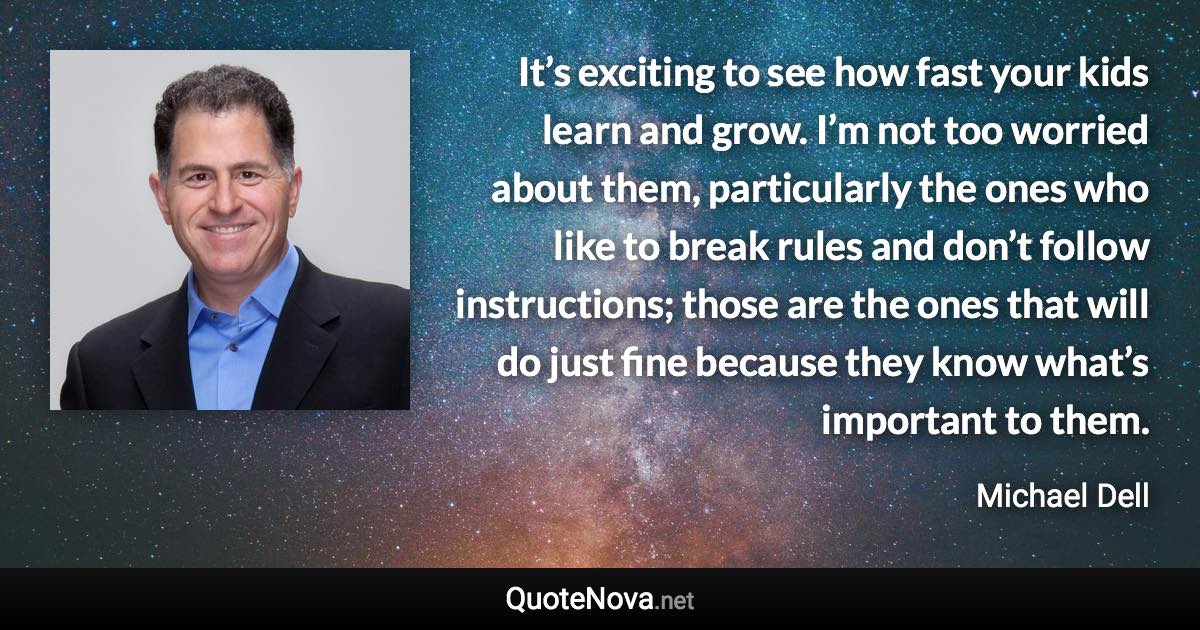 It’s exciting to see how fast your kids learn and grow. I’m not too worried about them, particularly the ones who like to break rules and don’t follow instructions; those are the ones that will do just fine because they know what’s important to them. - Michael Dell quote