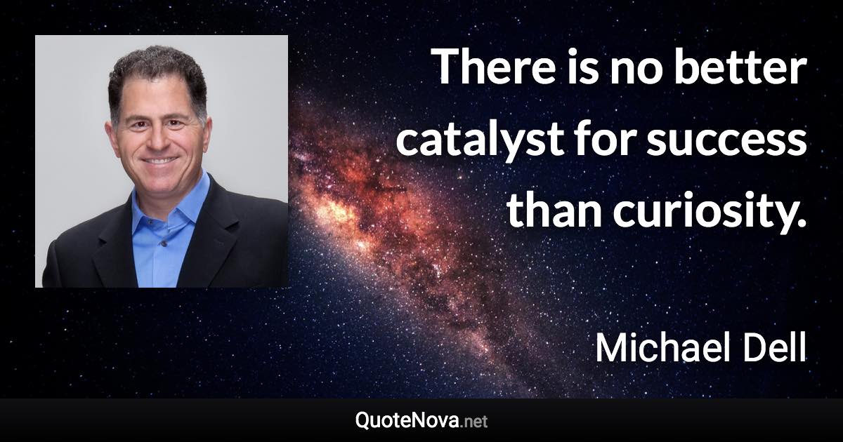 There is no better catalyst for success than curiosity. - Michael Dell quote